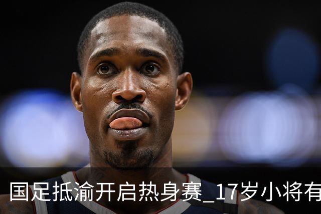国足抵渝开启热身赛 17岁小将有望创出场纪录